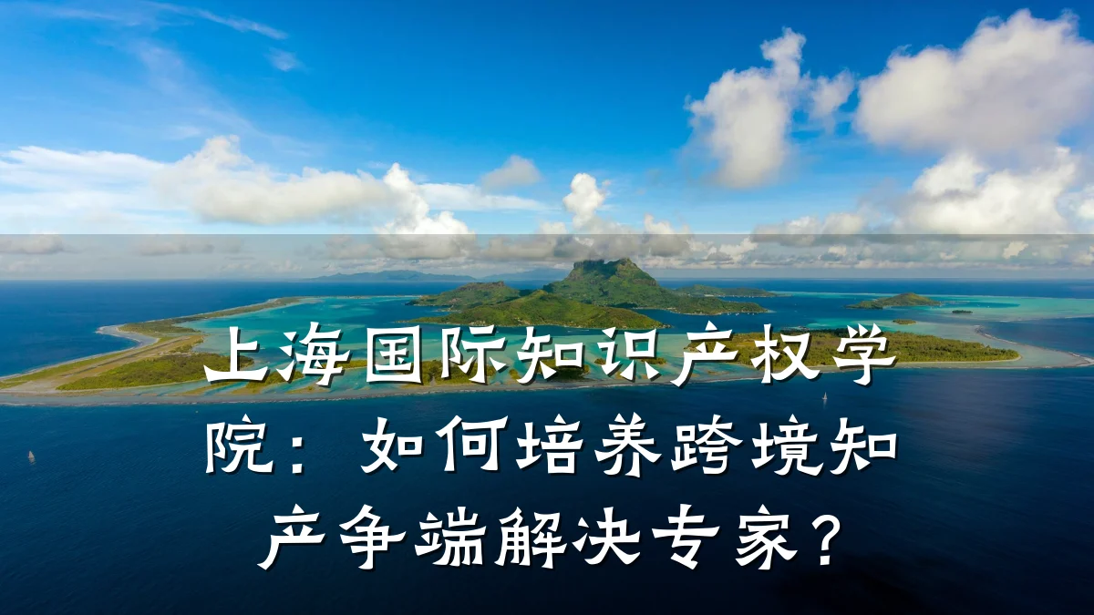 上海国际知识产权学院：如何培养跨境知产争端解决专家？